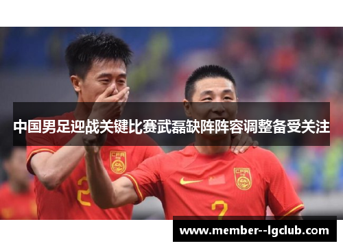 中国男足迎战关键比赛武磊缺阵阵容调整备受关注 中国男足迎战关键比赛武磊缺阵阵容调整备受关注